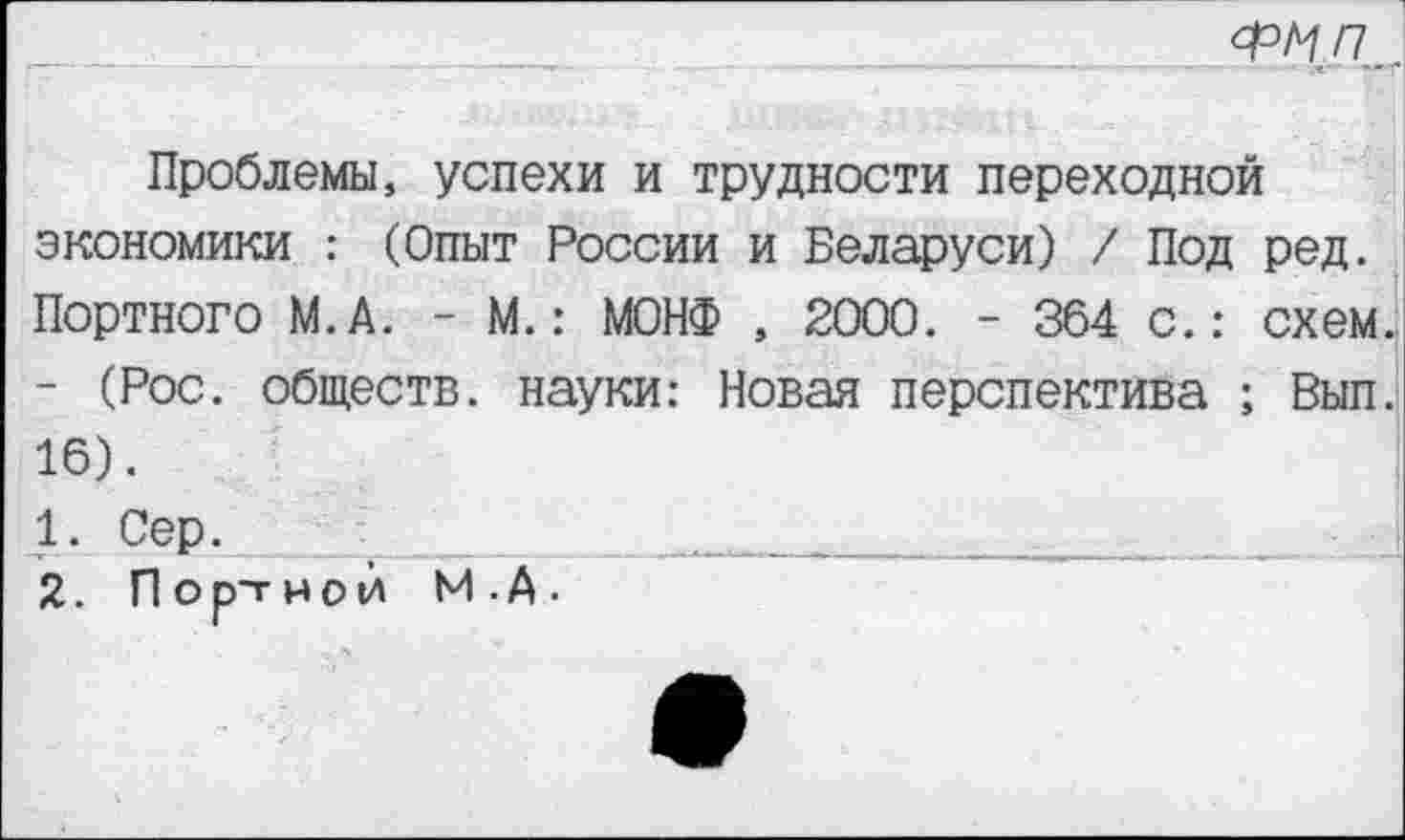 ﻿фмп
Проблемы, успехи и трудности переходной экономики : (Опыт России и Беларуси) / Под ред. Портного М.А. - М.: МОНФ , 2000. - 364 с.: схем - (Рос. обществ, науки: Новая перспектива ; Вып 16).
1.	Сер.	_________________
2.	Портной М.А.